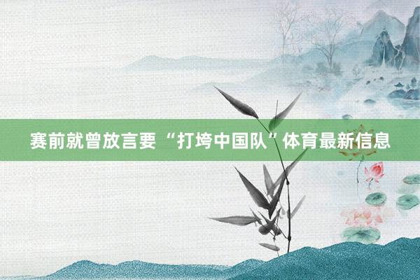 赛前就曾放言要 “打垮中国队”体育最新信息