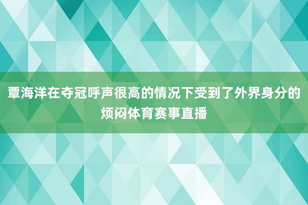 覃海洋在夺冠呼声很高的情况下受到了外界身分的烦闷体育赛事直播