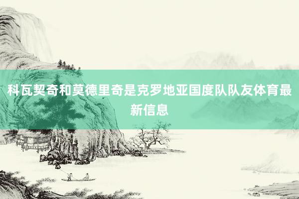 科瓦契奇和莫德里奇是克罗地亚国度队队友体育最新信息