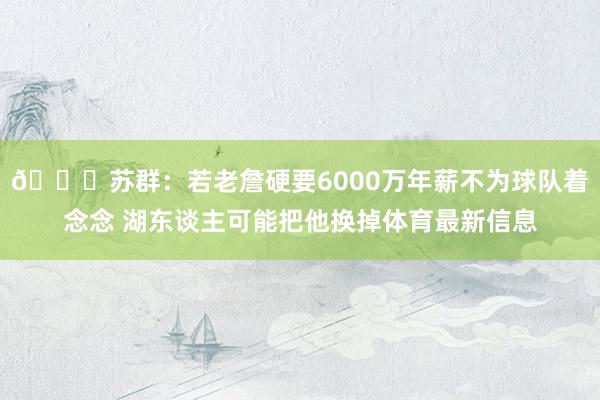 😐苏群：若老詹硬要6000万年薪不为球队着念念 湖东谈主可能把他换掉体育最新信息