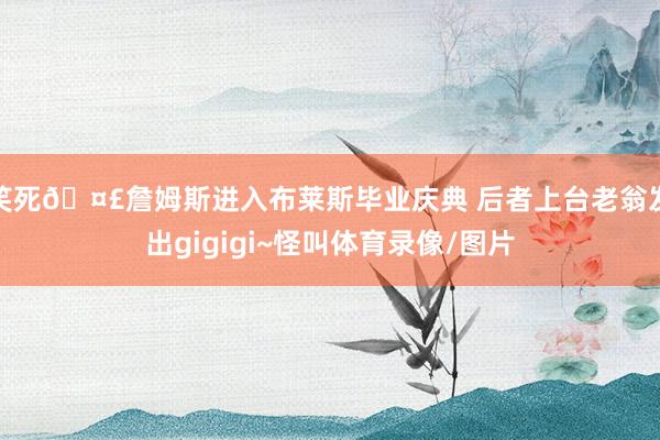 笑死🤣詹姆斯进入布莱斯毕业庆典 后者上台老翁发出gigigi~怪叫体育录像/图片