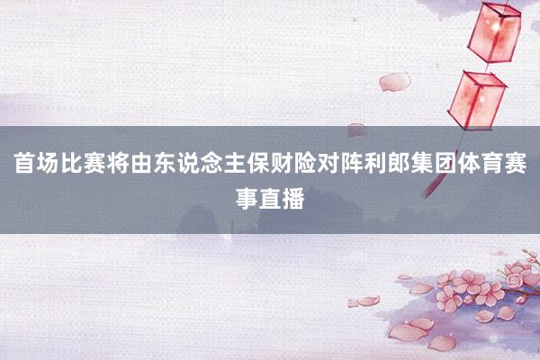 首场比赛将由东说念主保财险对阵利郎集团体育赛事直播
