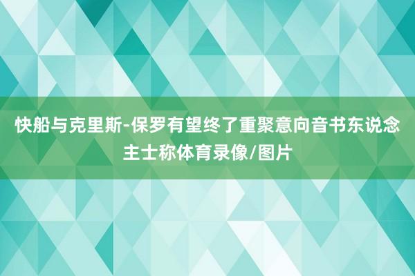 快船与克里斯-保罗有望终了重聚意向音书东说念主士称体育录像/图片