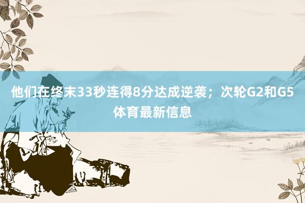 他们在终末33秒连得8分达成逆袭；次轮G2和G5体育最新信息