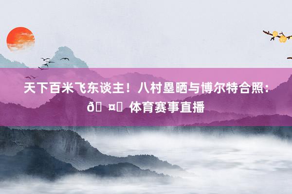 天下百米飞东谈主！八村塁晒与博尔特合照：🤝体育赛事直播