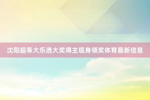 沈阳超等大乐透大奖得主现身领奖体育最新信息