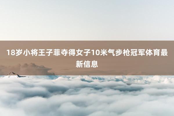 18岁小将王子菲夺得女子10米气步枪冠军体育最新信息