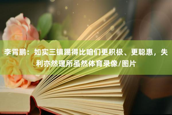 李霄鹏：如实三镇踢得比咱们更积极、更聪惠，失利亦然理所虽然体育录像/图片