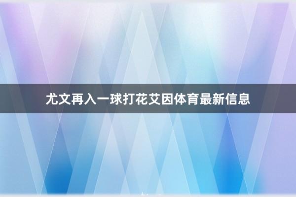 尤文再入一球打花艾因体育最新信息