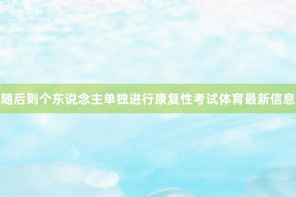 随后则个东说念主单独进行康复性考试体育最新信息