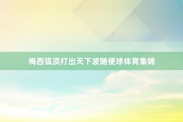 梅西弧顶打出天下波随便球体育集锦