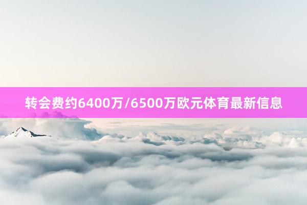 转会费约6400万/6500万欧元体育最新信息