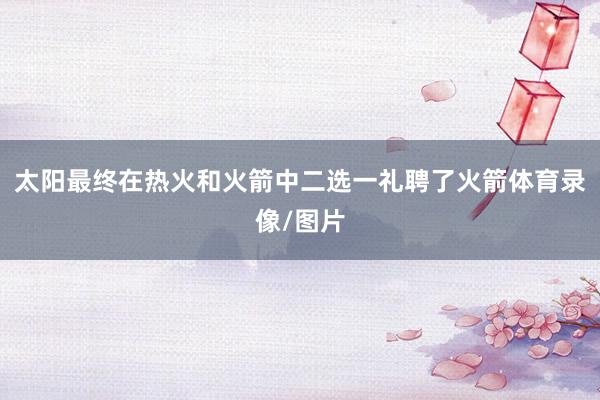 太阳最终在热火和火箭中二选一礼聘了火箭体育录像/图片