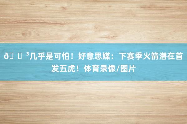 😳几乎是可怕！好意思媒：下赛季火箭潜在首发五虎！体育录像/图片