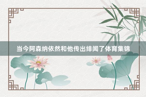 当今阿森纳依然和他传出绯闻了体育集锦