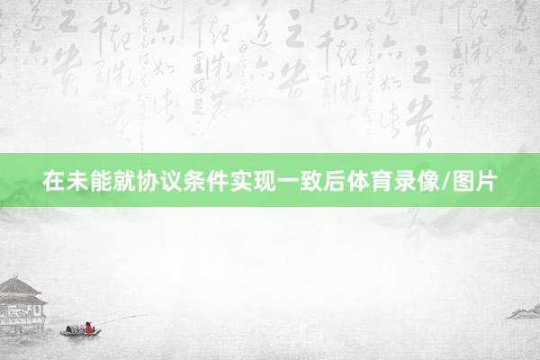在未能就协议条件实现一致后体育录像/图片
