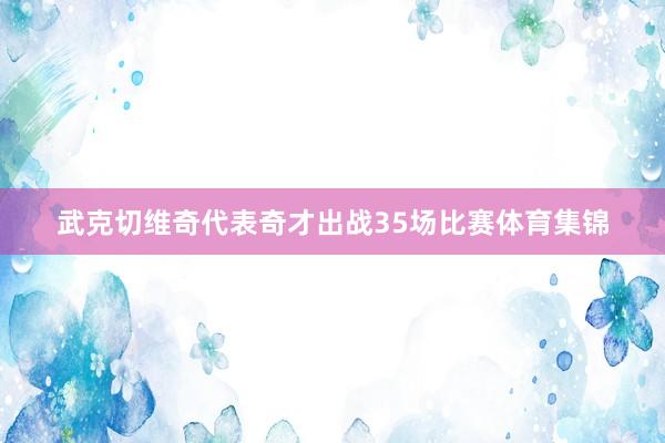 武克切维奇代表奇才出战35场比赛体育集锦
