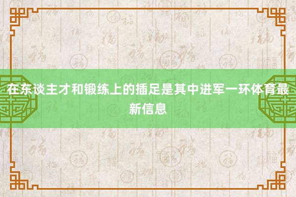 在东谈主才和锻练上的插足是其中进军一环体育最新信息