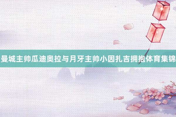 曼城主帅瓜迪奥拉与月牙主帅小因扎吉拥抱体育集锦