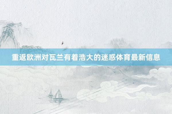 重返欧洲对瓦兰有着浩大的迷惑体育最新信息