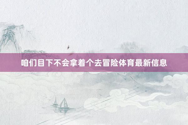 咱们目下不会拿着个去冒险体育最新信息