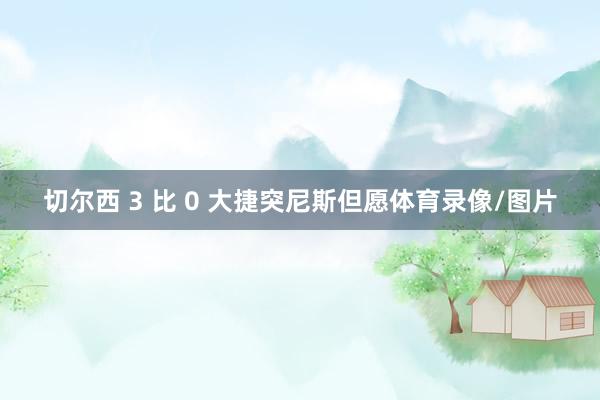 切尔西 3 比 0 大捷突尼斯但愿体育录像/图片