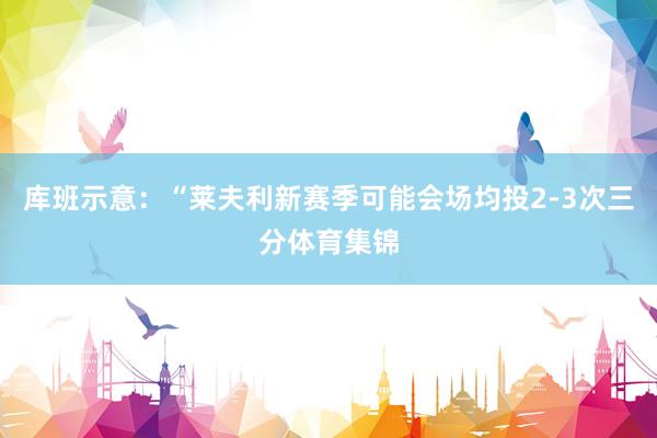 库班示意：“莱夫利新赛季可能会场均投2-3次三分体育集锦