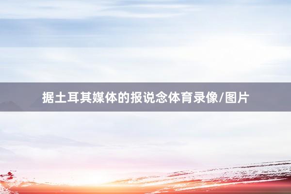 据土耳其媒体的报说念体育录像/图片