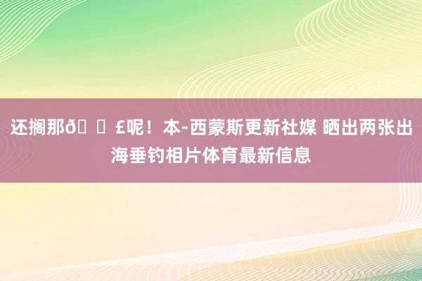 还搁那🎣呢！本-西蒙斯更新社媒 晒出两张出海垂钓相片体育最新信息
