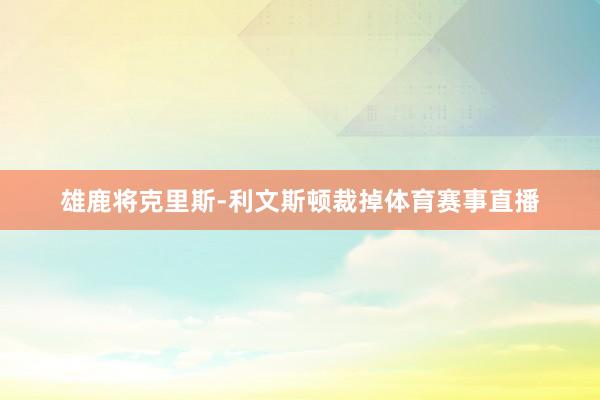 雄鹿将克里斯-利文斯顿裁掉体育赛事直播