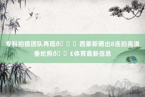 专科拍摄团队再现👍西蒙斯晒出8连拍高清垂纶照🎣体育最新信息
