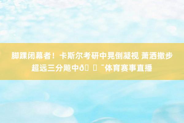 脚踝闭幕者！卡斯尔考研中晃倒凝视 萧洒撤步超远三分飚中🎯体育赛事直播