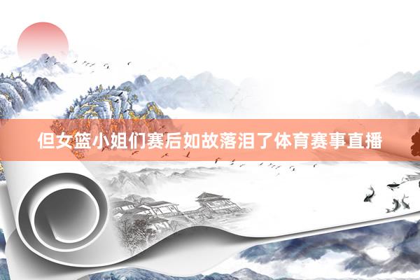 但女篮小姐们赛后如故落泪了体育赛事直播