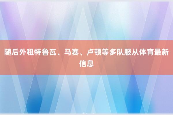 随后外租特鲁瓦、马赛、卢顿等多队服从体育最新信息