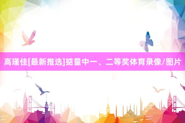 高瑾佳[最新推选]掂量中一、二等奖体育录像/图片