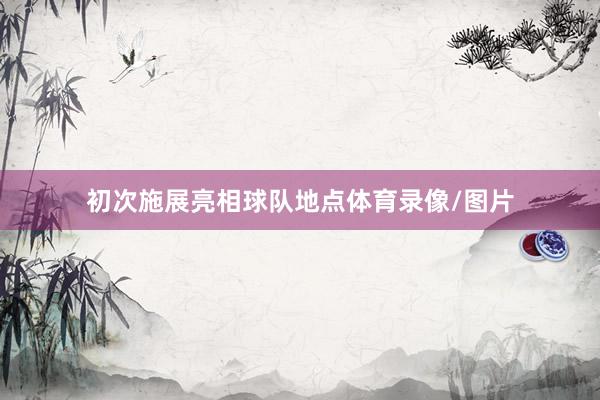 初次施展亮相球队地点体育录像/图片