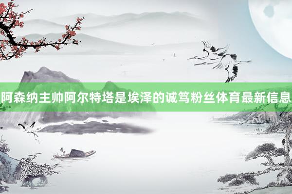 阿森纳主帅阿尔特塔是埃泽的诚笃粉丝体育最新信息