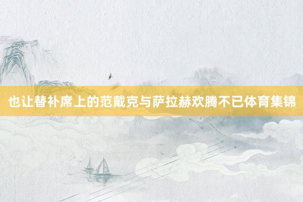 也让替补席上的范戴克与萨拉赫欢腾不已体育集锦