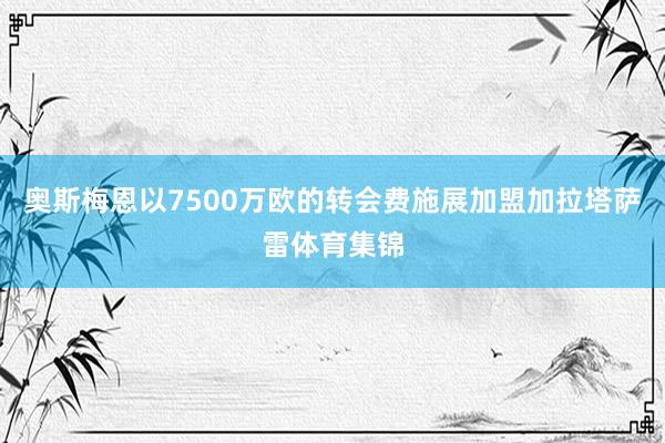 奥斯梅恩以7500万欧的转会费施展加盟加拉塔萨雷体育集锦