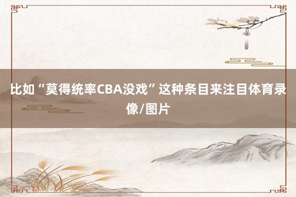 比如“莫得统率CBA没戏”这种条目来注目体育录像/图片