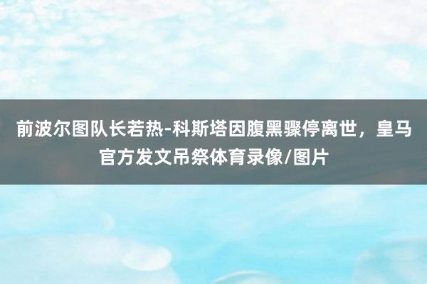 前波尔图队长若热-科斯塔因腹黑骤停离世，皇马官方发文吊祭体育录像/图片