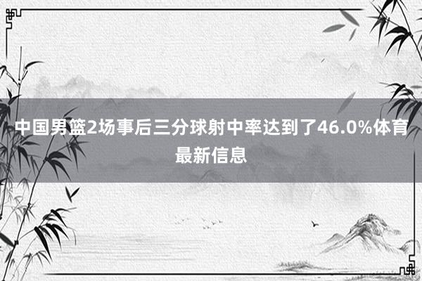中国男篮2场事后三分球射中率达到了46.0%体育最新信息