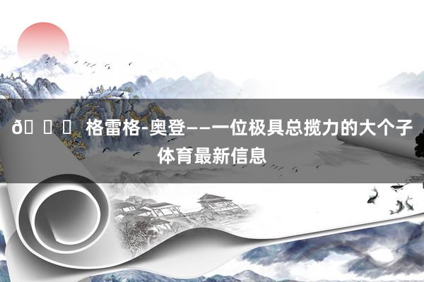 🏀 格雷格-奥登——一位极具总揽力的大个子体育最新信息