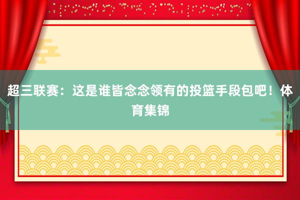 超三联赛：这是谁皆念念领有的投篮手段包吧！体育集锦