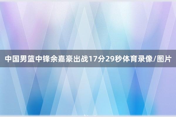 中国男篮中锋余嘉豪出战17分29秒体育录像/图片