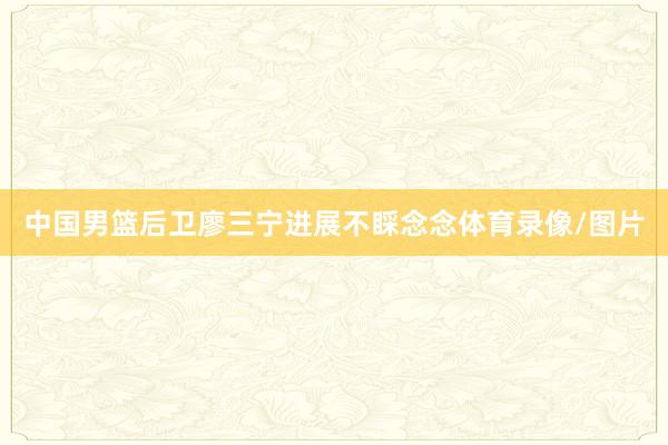 中国男篮后卫廖三宁进展不睬念念体育录像/图片