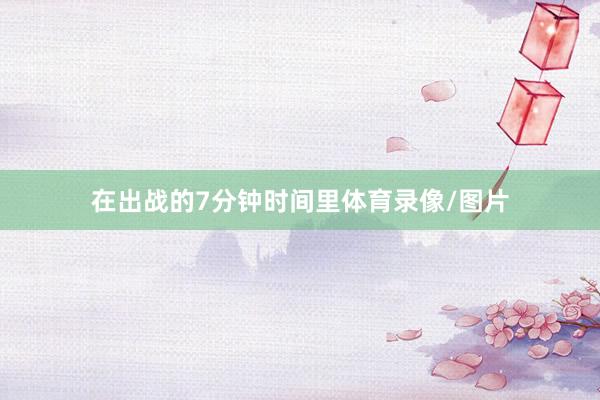 在出战的7分钟时间里体育录像/图片
