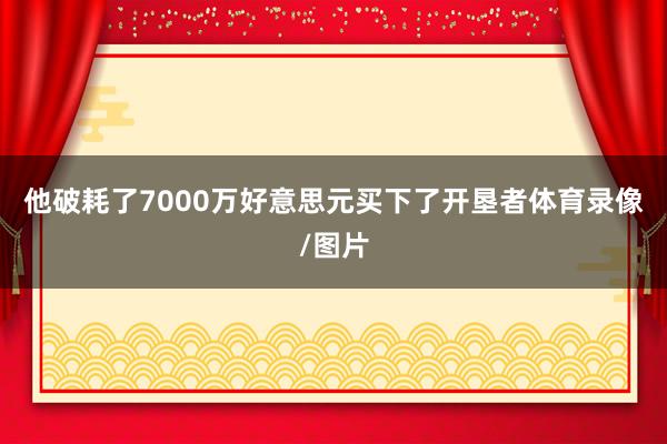 他破耗了7000万好意思元买下了开垦者体育录像/图片