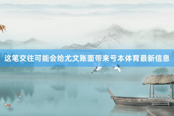 这笔交往可能会给尤文账面带来亏本体育最新信息