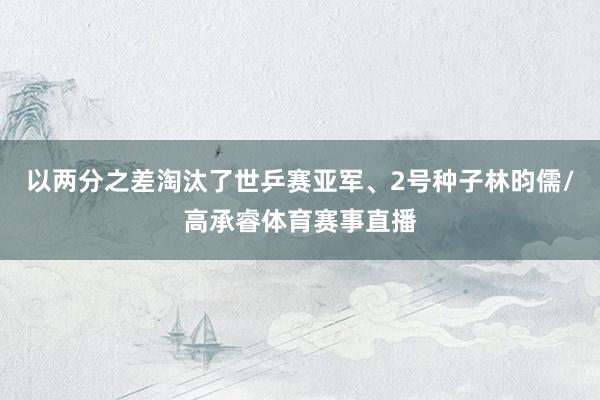 以两分之差淘汰了世乒赛亚军、2号种子林昀儒/高承睿体育赛事直播